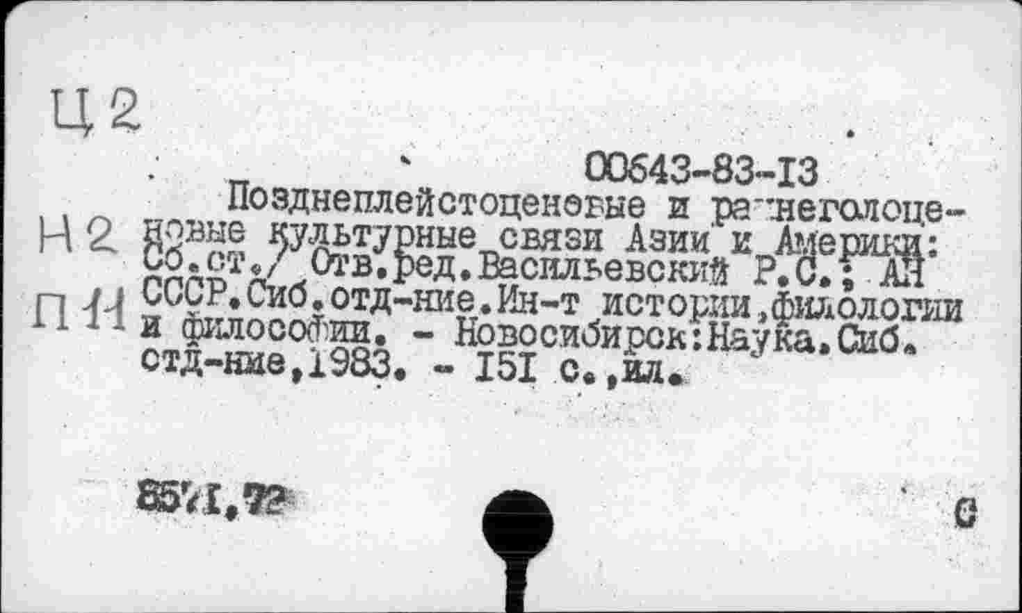 ﻿Ц2
00643-83-13
Позднеплейстоценовые и ратнегалопе-Н 2 Жв^№епсвязи Азии иЈ^ерики: 00.ст^ Отв,ред.Васильевский Р, С. Г АН П U оиьв.сио.отд-ние.Ин-т истории »филологии ‘ ‘ ‘ ст£™в°198з ’ ^мсиЉрск:НаД,Си0.
ОТД НИЄ|1Уоо, «• Joi С® ,ил*
85'<I,7?
в